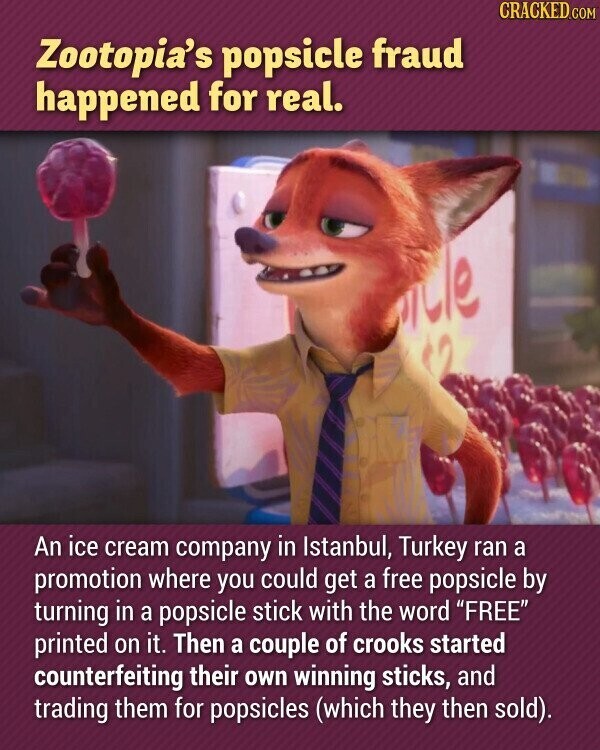 CRACKED.COM Zootopia's popsicle fraud happened for real. An ice cream company in Istanbul, Turkey ran a promotion where you could get a free popsicle by turning in a popsicle stick with the word FREE printed on it. Then a couple of crooks started counterfeiting their own winning sticks, and trading them for popsicles (which they then sold).