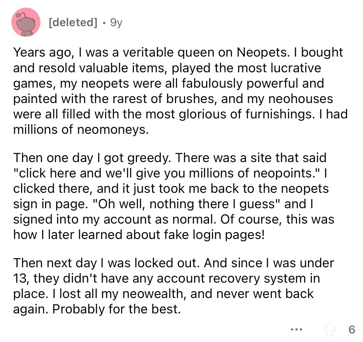 [deleted] 9y Years ago, I was a veritable queen on Neopets. I bought and resold valuable items, played the most lucrative games, my neopets were all fabulously powerful and painted with the rarest of brushes, and my neohouses were all filled with the most glorious of furnishings. I had millions of neomoneys. Then one day I got greedy. There was a site that said click here and we'll give you millions of neopoints. I clicked there, and it just took me back to the neopets sign in page. Oh well, nothing there I guess and I signed into my account 