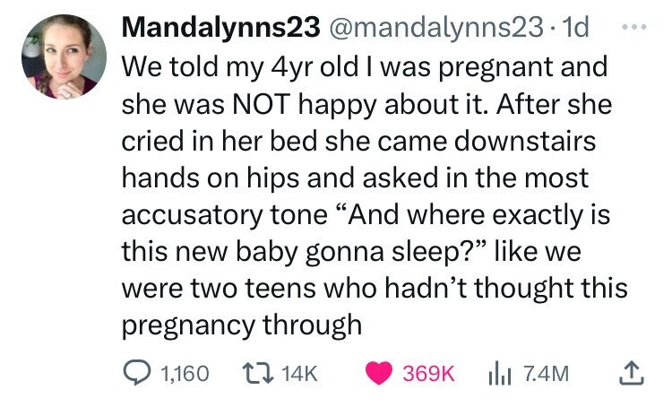 Mandalynns23 @mandalynns23.1 1d ... We told my 4yr old I was pregnant and she was NOT happy about it. After she cried in her bed she came downstairs hands on hips and asked in the most accusatory tone And where exactly is this new baby gonna sleep? like we were two teens who hadn't thought this pregnancy through 1,160 14K 369K 7.4M 