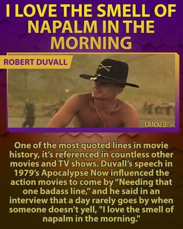 I LOVE THE SMELL OF NAPALM IN THE MORNING ROBERT DUVALL CRACKED COM One of the most quoted lines in movie history, it's referenced in countless other movies and TV shows. Duvall's speech in 1979's Apocalypse Now influenced the action movies to come by Needing that one badass line, and he said in an interview that a day rarely goes by when someone doesn't yell, I love the smell of napalm in the morning.