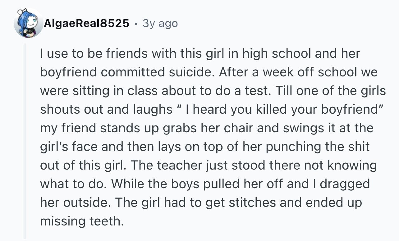 AlgaeReal8525 3y ago I use to be friends with this girl in high school and her boyfriend committed suicide. After a week off school we were sitting in class about to do a test. Till one of the girls shouts out and laughs I heard you killed your boyfriend my friend stands up grabs her chair and swings it at the girl's face and then lays on top of her punching the shit out of this girl. The teacher just stood there not knowing what to do. While the boys pulled her off and I dragged her outside. The