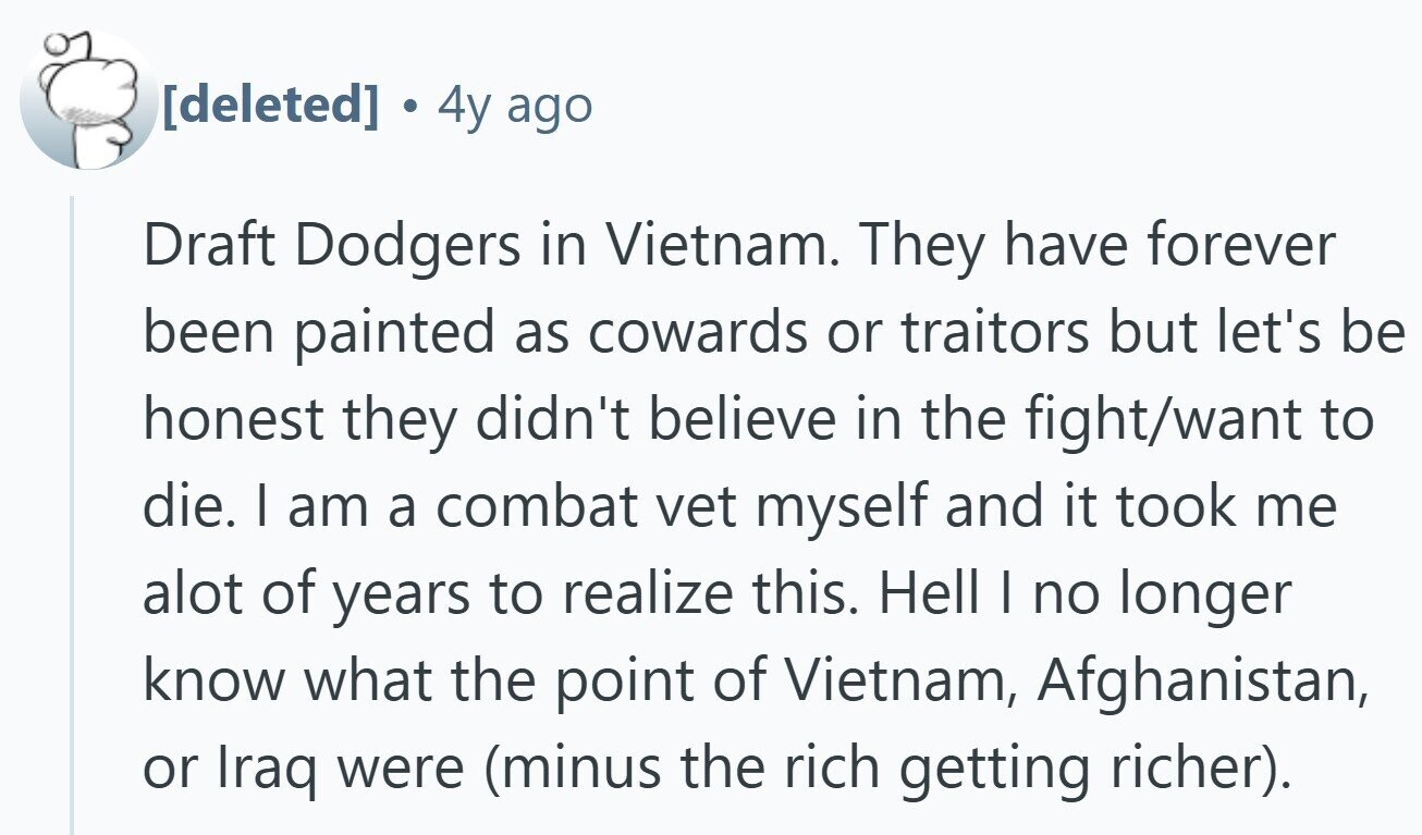 4y ago Draft Dodgers in Vietnam. They have forever been painted as cowards or traitors but let's be honest they didn't believe in the fight/want to die. I am a combat vet myself and it took me alot of years to realize this. Hell I no longer know what the point of Vietnam, Afghanistan, or Iraq were (minus the rich getting richer).