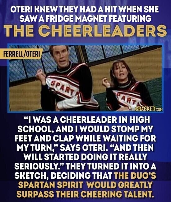 OTERI KNEW THEY HAD A HIT WHEN SHE SAW A FRIDGE MAGNET FEATURING THE CHEERLEADERS FERRELL/OTERI SPART ART CRACKED.COM I WAS A CHEERLEADER IN HIGH SCHOOL, AND I WOULD STOMP MY FEET AND CLAP WHILE WAITING FOR MY TURN, SAYS OTERI. AND THEN WILL STARTED DOING IT REALLY SERIOUSLY. THEY TURNED IT INTO A SKETCH, DECIDING THAT THE DUO'S SPARTAN SPIRIT WOULD GREATLY SURPASS THEIR CHEERING TALENT.