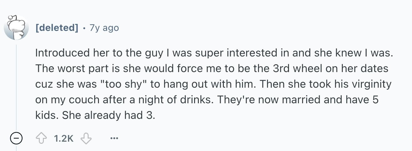 . 7y ago Introduced her to the guy I was super interested in and she knew I was. The worst part is she would force me to be the 3rd wheel on her dates cuz she was too shy to hang out with him. Then she took his virginity on my couch after a night of drinks. They're now married and have 5 kids. She already had 3. - 1.2K ...