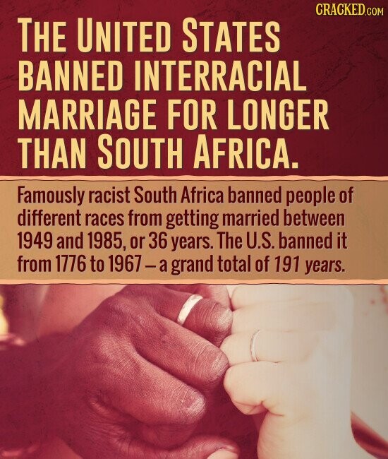 CRACKED.COM THE UNITED STATES BANNED INTERRACIAL MARRIAGE FOR LONGER THAN SOUTH AFRICA. Famously racist South Africa banned people of different races from getting married between 1949 and 1985, or 36 years. The U.S. banned it from 1776 to 1967-a grand total of 191 years.