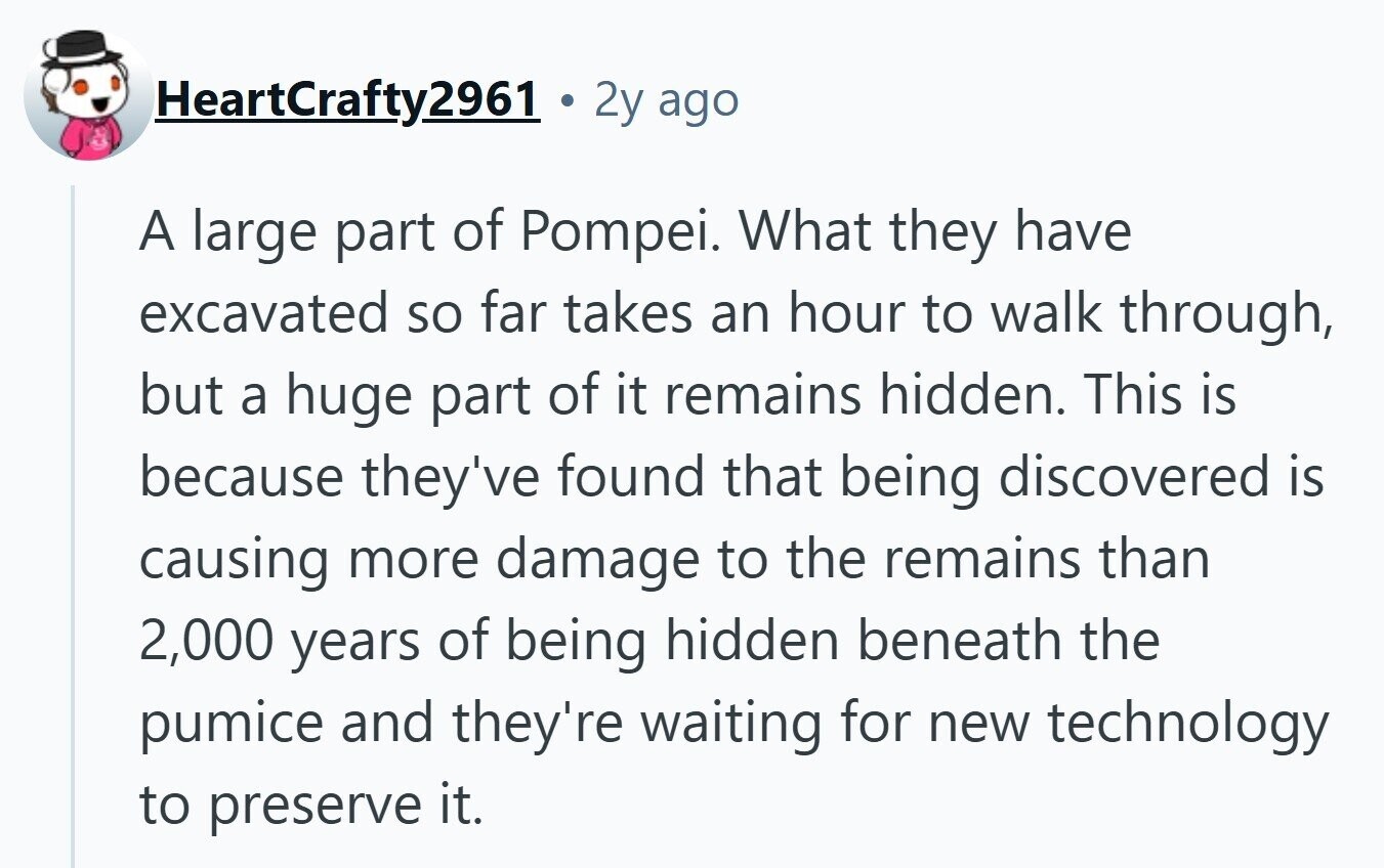 HeartCrafty2961 2y ago A large part of Pompei. What they have excavated so far takes an hour to walk through, but a huge part of it remains hidden. This is because they've found that being discovered is causing more damage to the remains than 2,000 years of being hidden beneath the pumice and they're waiting for new technology to preserve it. 