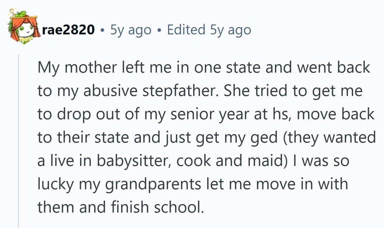 rae2820 . 5y ago Edited 5y ago My mother left me in one state and went back to my abusive stepfather. She tried to get me to drop out of my senior year at hs, move back to their state and just get my ged (they wanted a live in babysitter, cook and maid) | was so lucky my grandparents let me move in with them and finish school. 