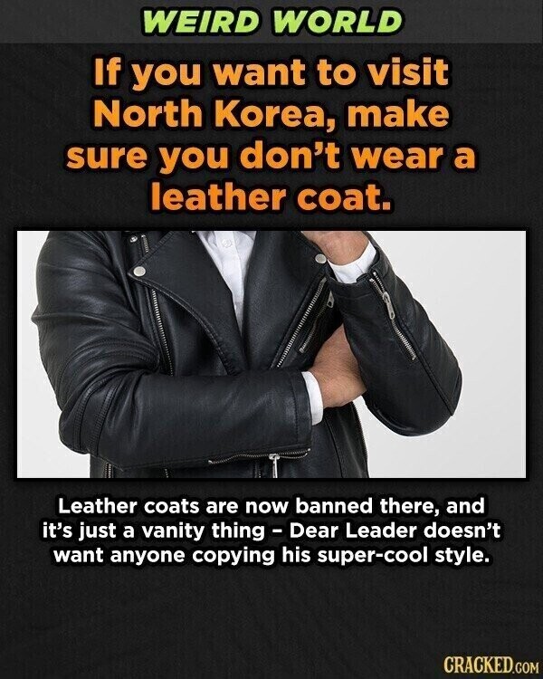 WEIRD WORLD If you want to visit North Korea, make sure you don't wear a leather coat. Leather coats are now banned there, and it's just a vanity thing - Dear Leader doesn't want anyone copying his super-cool style. CRACKED.COM