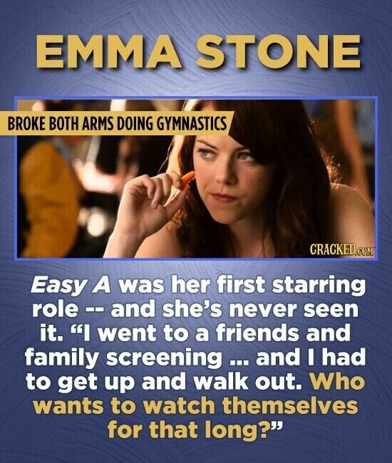 EMMA STONE BROKE BOTH ARMS DOING GYMNASTICS CRACKED.COM Easy A was her first starring role - and she's never seen it. I went to a friends and family screening ... and I had to get up and walk out. Who wants to watch themselves for that long?