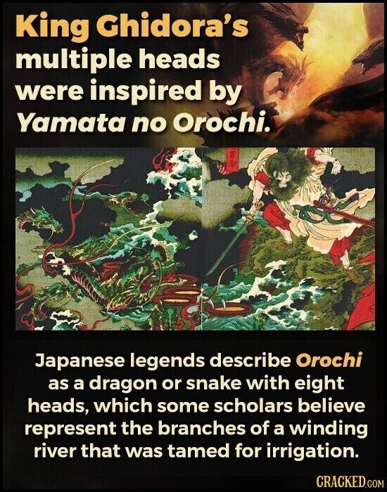King Ghidora's multiple heads were inspired by Yamata no Orochi. Japanese legends describe Orochi as a dragon or snake with eight heads, which some scholars believe represent the branches of a winding river that was tamed for irrigation. CRACKED.COM
