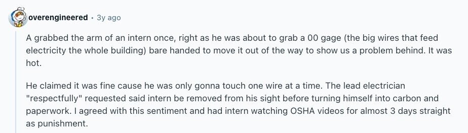 overengineered Зу ago A grabbed the arm of an intern once, right as he was about to grab a 00 gage (the big wires that feed electricity the whole building) bare handed to move it out of the way to show us a problem behind. It was hot. Не claimed it was fine cause he was only gonna touch one wire at a time. The lead electrician respectfully requested said intern be removed from his sight before turning himself into carbon and paperwork. I agreed with this sentiment and had intern watching OSHA videos for almost 3 days straight as 