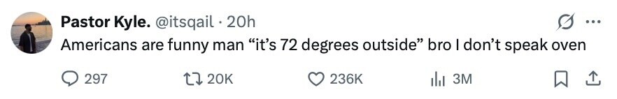 Pastor Kyle. @itsqail 20h ... Americans are funny man it's 72 degrees outside bro I don't speak oven 297 20K 236K del 3M 