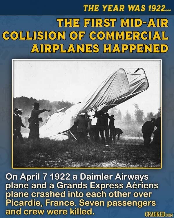 THE YEAR WAS 1922... THE FIRST MID-AIR COLLISION OF COMMERCIAL AIRPLANES HAPPENED On April 7 1922 a Daimler Airways plane and a Grands Express Aériens plane crashed into each other over Picardie, France. Seven passengers and crew were killed. CRACKED.COM