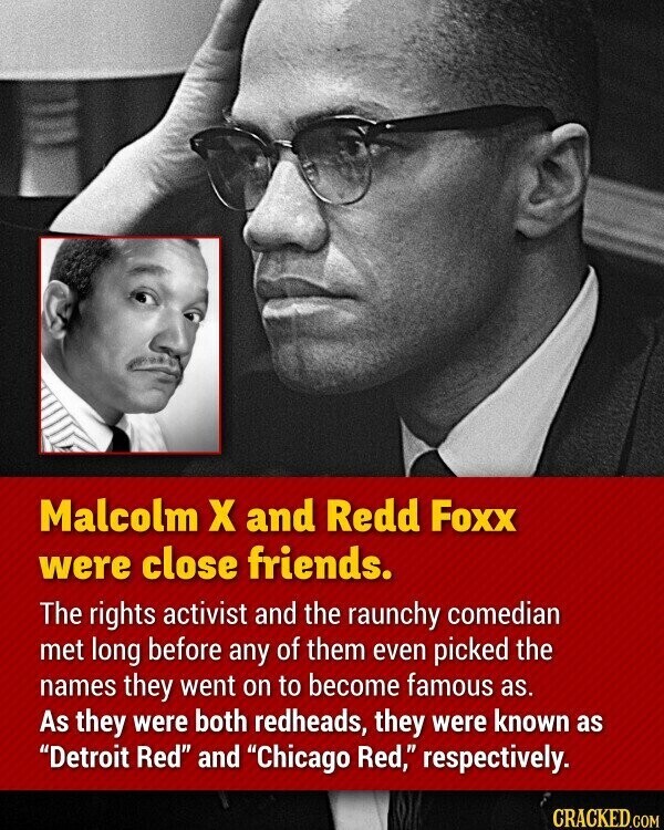 Malcolm x and Redd Foxx were close friends. The rights activist and the raunchy comedian met long before any of them even picked the names they went on to become famous as. As they were both redheads, they were known as Detroit Red and Chicago Red, respectively. CRACKED.COM