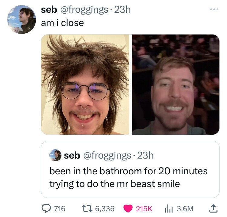 seb @froggings 23h am i close seb @froggings 23h been in the bathroom for 20 minutes trying to do the mr beast smile 716 6,336 215K 3.6M 