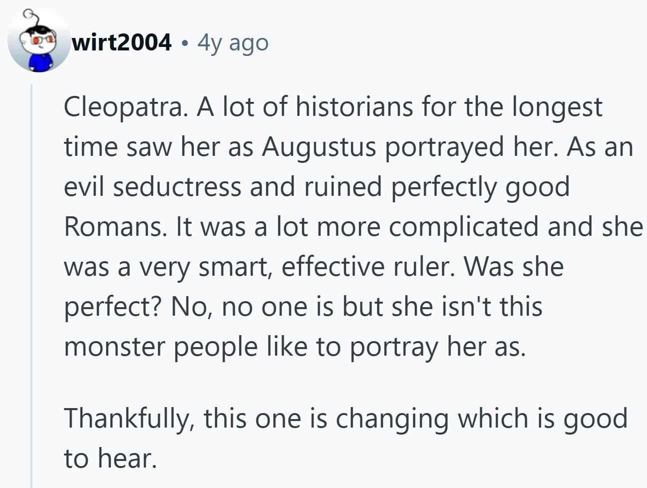 wirt2004 4y ago Cleopatra. A lot of historians for the longest time saw her as Augustus portrayed her. As an evil seductress and ruined perfectly good Romans. It was a lot more complicated and she was a very smart, effective ruler. Was she perfect? No, no one is but she isn't this monster people like to portray her as. Thankfully, this one is changing which is good to hear.