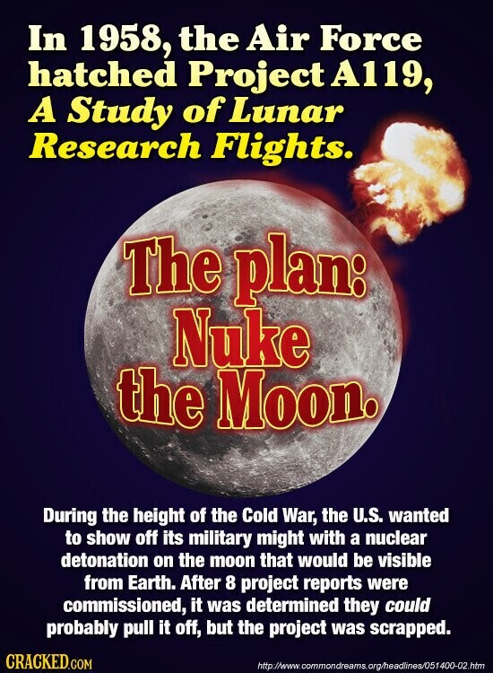 In 1958, the Air Force hatched Project A119, A Study of Lunar Research Flights. The plan: Nuke the Moon. During the height of the Cold War, the U.S. wanted to show off its military might with a nuclear detonation on the moon that would be visible from Earth. After 8 project reports were commissioned, it was determined they could probably pull it off, but the project was scrapped. CRACKED.COM http://www.commondreams.org/headlines/051400-02.htm