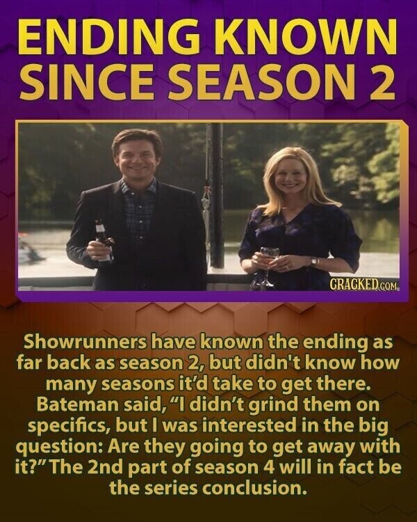 ENDING KNOWN SINCE SEASON 2 CRACKED COM Showrunners have known the ending as far back as season 2, but didn't know how many seasons it'd take to get there. Bateman said, I didn't grind them on specifics, but I was interested in the big question: Are they going to get away with it?The 2nd part of season 4 will in fact be the series conclusion.