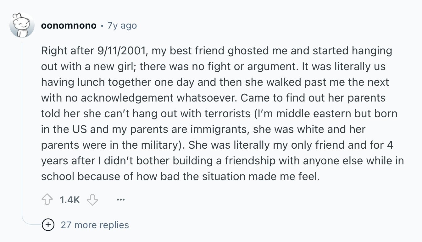 oonomnono 7y ago Right after 9/11/2001, my best friend ghosted me and started hanging out with a new girl; there was no fight or argument. It was literally us having lunch together one day and then she walked past me the next with no acknowledgement whatsoever. Came to find out her parents told her she can't hang out with terrorists (I'm middle eastern but born in the US and my parents are immigrants, she was white and her parents were in the military). She was literally my only friend and for 4 years after I didn't bother building a friendship