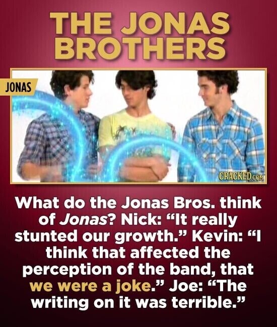 THE JONAS BROTHERS JONAS CRACKED COM What do the Jonas Bros. think of Jonas? Nick: It really stunted our growth. Kevin: I think that affected the perception of the band, that we were a joke. Joe: The writing on it was terrible.