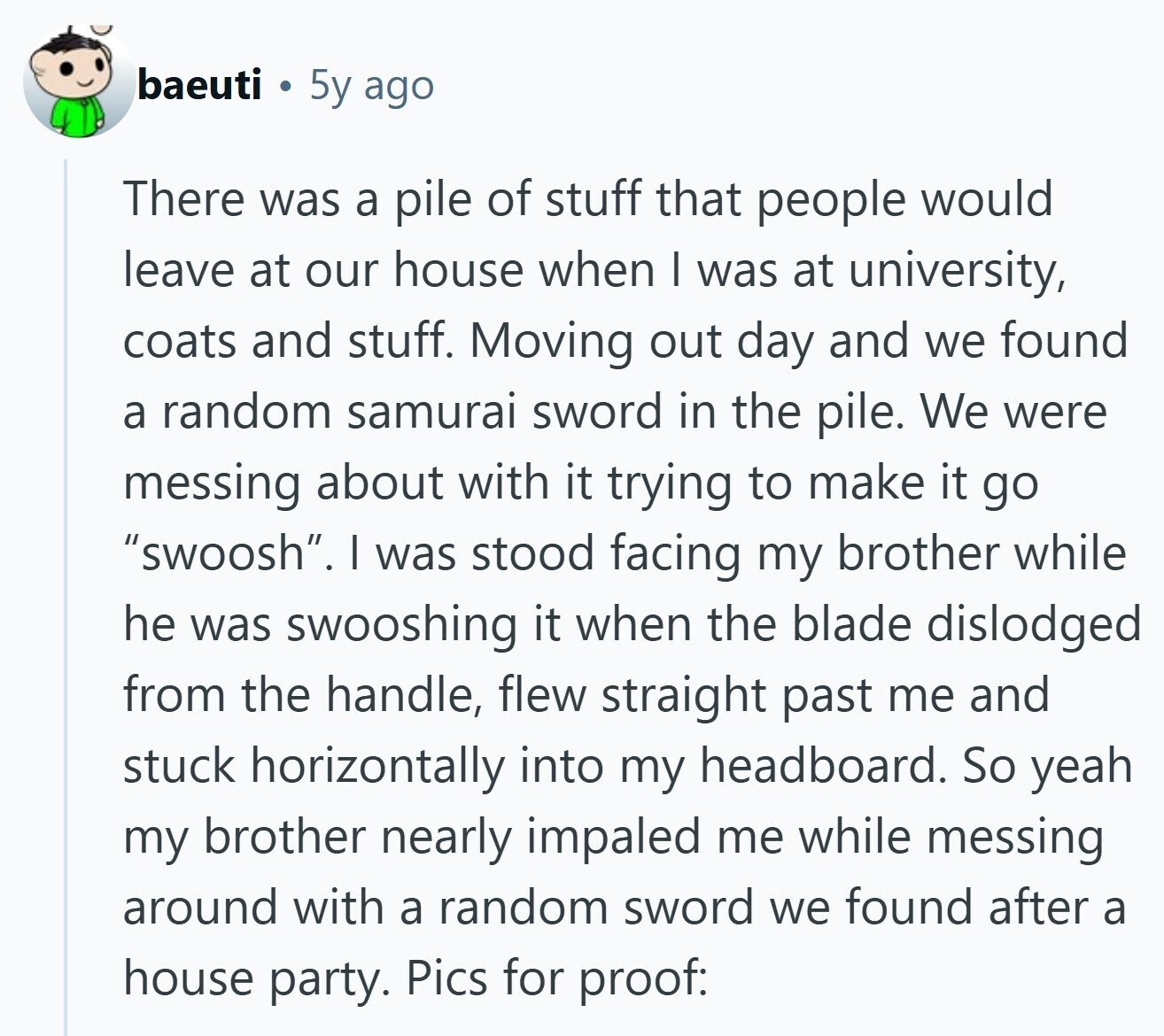 baeuti 5y ago There was a pile of stuff that people would leave at our house when | was at university, coats and stuff. Moving out day and we found a random samurai sword in the pile. We were messing about with it trying to make it go swoosh. I was stood facing my brother while he was swooshing it when the blade dislodged from the handle, flew straight past me and stuck horizontally into my headboard. So yeah my brother nearly impaled me while messing around with a random sword we found after a house party. Pics for proof: 