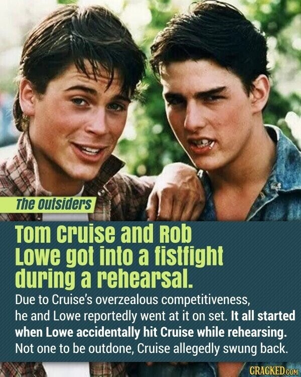 The outsiders Tom cruise and Rob Lowe got into a fistfight during a rehearsal. Due to Cruise's overzealous competitiveness, he and Lowe reportedly went at it on set. It all started when Lowe accidentally hit Cruise while rehearsing. Not one to be outdone, Cruise allegedly swung back. CRACKED.COM