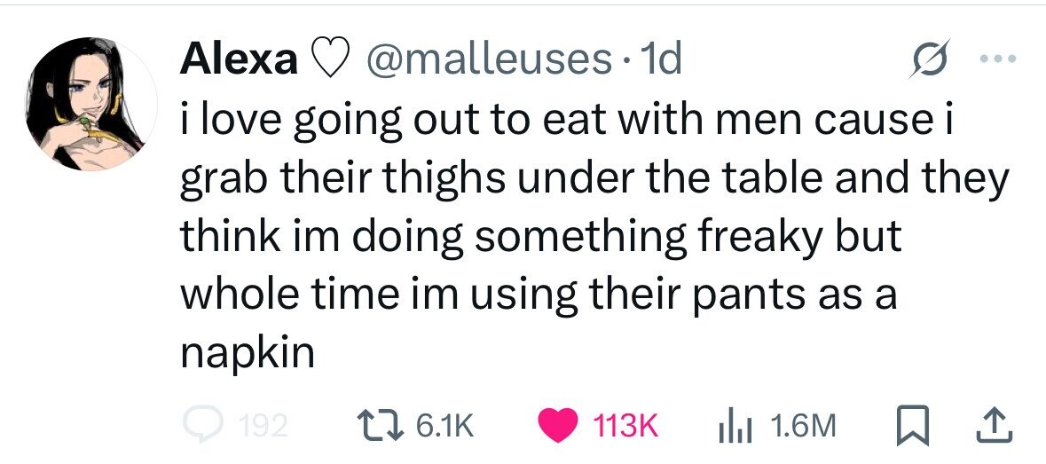 Alexa @malleuses. 1d i love going out to eat with men cause i grab their thighs under the table and they think im doing something freaky but whole time im using their pants as a napkin 192 6.1K 113K 1.6M