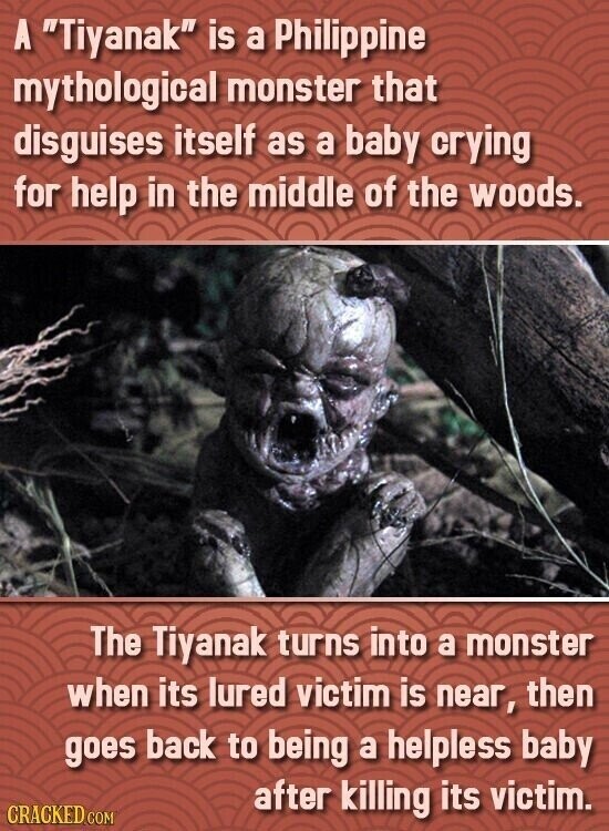 A Tiyanak is a Philippine mythological monster that disguises itself as a baby crying for help in the middle of the woods. The Tiyanak turns into a monster when its lured victim is near, then goes back to being a helpless baby after killing its victim. CRACKED.COM