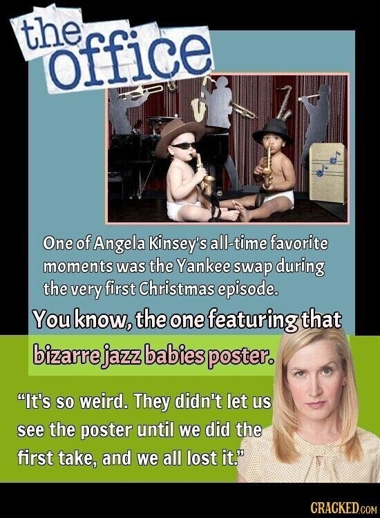 the office One of Angela Kinsey's all-time favorite moments was the Yankee swap during the very first Christmas episode. You know, the one featuring that bizarre jazz babies poster. It's so weird. They didn't let us see the poster until we did the first take, and we all lost it. CRACKED.COM