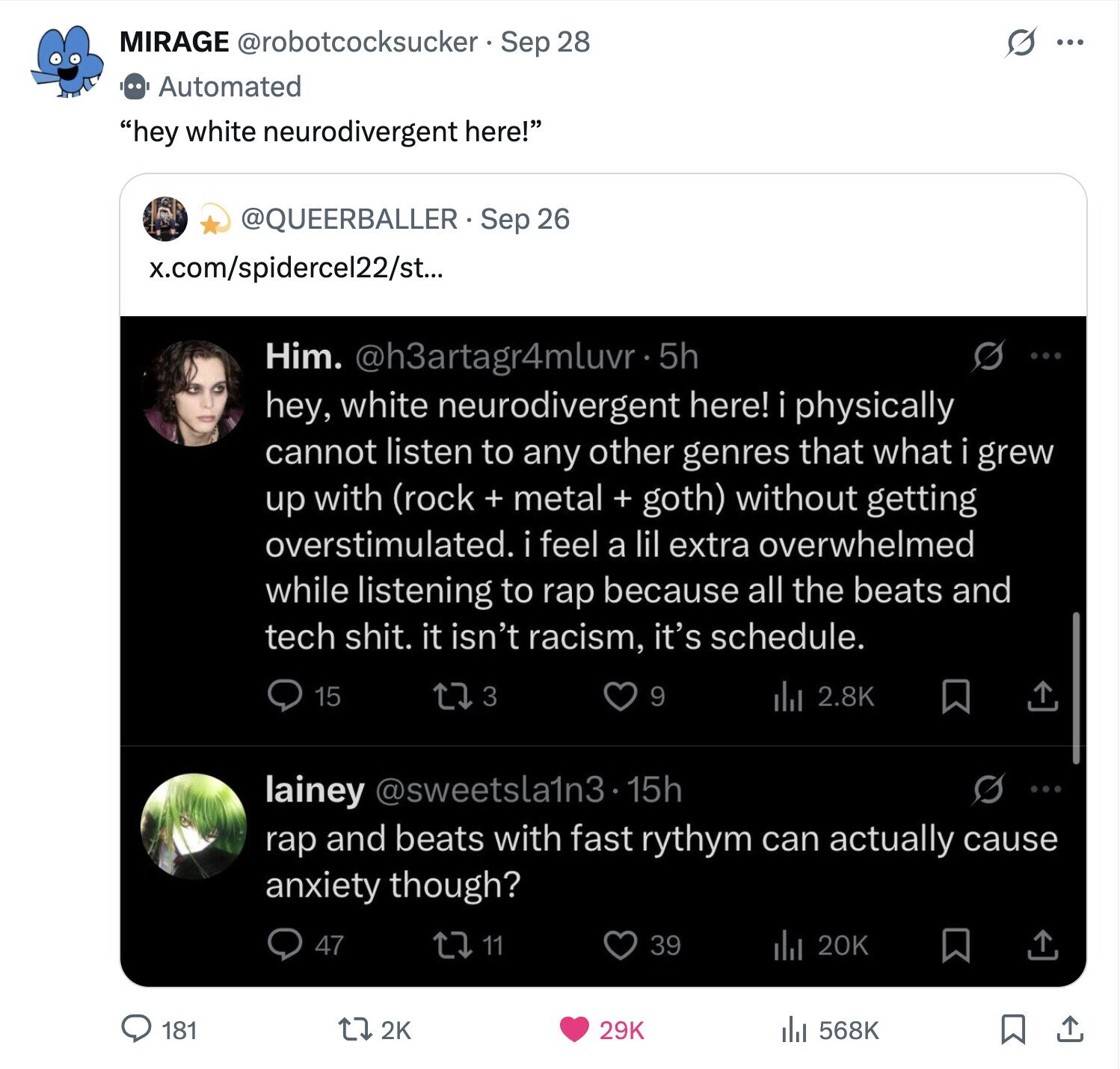 MIRAGE @robotcocksucker Sep 28 O ... Automated hey white neurodivergent here! @QUEERBALLER Sep 26 x.com/spidercel22/st... S Him. @h3artagr4mluvr-5 5h ... hey, white neurodivergent here! i physically cannot listen to any other genres that what i grew up with (rock + metal + goth) without getting overstimulated. i feel a lil extra overwhelmed while listening to rap because all the beats and tech shit. it isn't racism, it's schedule. 3 15 9 del 2.8K lainey @sweetsla1n3.15h rap and beats with fast rythym can actually cause anxiety though? 47 11 39 20K 181 2K 29K 568K 