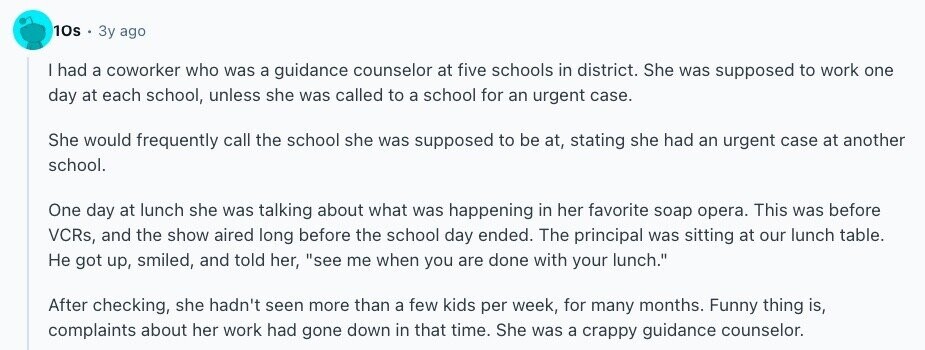 10s Зу ago | had a coworker who was a guidance counselor at five schools in district. She was supposed to work one day at each school, unless she was called to a school for an urgent case. She would frequently call the school she was supposed to be at, stating she had an urgent case at another school. One day at lunch she was talking about what was happening in her favorite soap opera. This was before VCRs, and the show aired long before the school day ended. The principal was sitting at our lunch table. Не got up, 