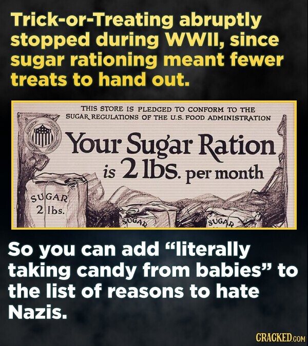 Trick-or-Treating abruptly stopped during WWII, since sugar rationing meant fewer treats to hand out. THIS STORE IS PLEDCED TO CONFORM TO THE SUGAR RECULATIONS OF THE U.S. FOOD ADMINISTRATION Your Sugar Ration, is 2 lbs. per month SUGAR 2 lbs. SUGAR SUGAR So you can add literally taking candy from babies to the list of reasons to hate Nazis. CRACKED.COM