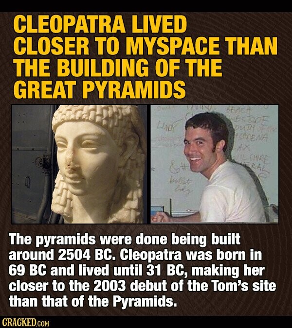CLEOPATRA LIVED CLOSER TO MYSPACE THAN THE BUILDING OF THE GREAT PYRAMIDS was BEACH WESTOFF LINDY SOUTH ASSDENA AX WIL SINRE &# RAL bobbt boy The pyramids were done being built around 2504 вс. Cleopatra was born in 69 ВС and lived until 31 вс, making her closer to the 2003 debut of the Tom's site than that of the Pyramids. CRACKED.COM