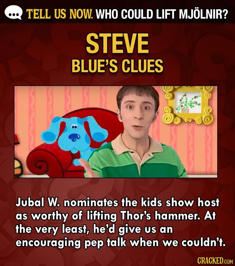 ... TELL US NOW. WHO COULD LIFT MJÖLNIR? STEVE BLUE'S CLUES Jubal W. nominates the kids show host as worthy of lifting Thor's hammer. At the very least, he'd give us an encouraging pep talk when we couldn't. CRACKED.COM