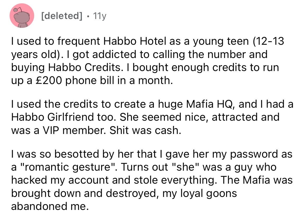 [deleted] 11y I used to frequent Habbo Hotel as a young teen (12-13 years old). I got addicted to calling the number and buying Habbo Credits. I bought enough credits to run up a £200 phone bill in a month. I used the credits to create a huge Mafia HQ, and I had a Habbo Girlfriend too. She seemed nice, attracted and was a VIP member. Shit was cash. I was so besotted by her that I gave her my password as a romantic gesture. Turns out she was a guy who hacked my account and stole everything. The Mafia 