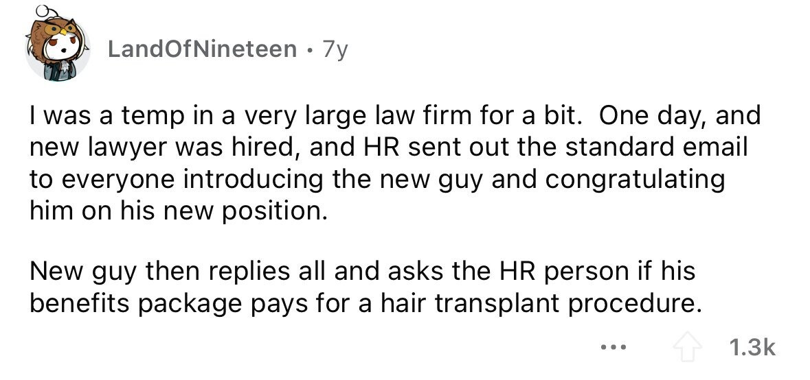LandOfNineteen 7y I was a temp in a very large law firm for a bit. One day, and new lawyer was hired, and HR sent out the standard email to everyone introducing the new guy and congratulating him on his new position. New guy then replies all and asks the HR person if his benefits package pays for a hair transplant procedure. ... 1.3k