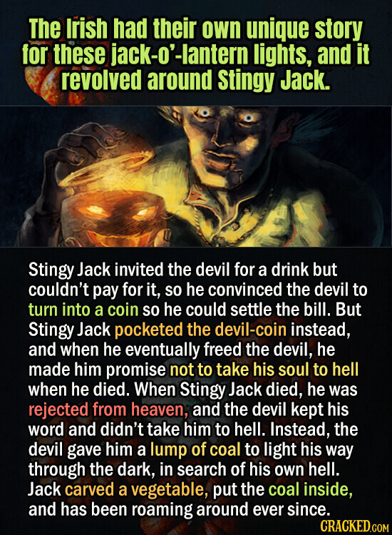 The Irish had their own unique story for these jack-o'-lantern lights, and it revolved around Stingy Jack. Stingy Jack invited the devil for a drink but couldn't pay for it, so he convinced the devil to turn into a coin so he could settle the bill. But Stingy Jack pocketed the devil-coin instead, and when he eventually freed the devil, he made him promise not to take his soul to hell when he died. When Stingy Jack died, he was rejected from heaven, and the devil kept his word and didn't take him to hell. Instead, the devil gave him