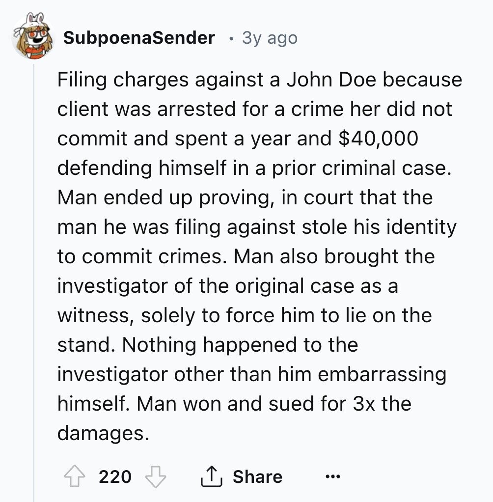 SubpoenaSender 3y ago Filing charges against a John Doe because client was arrested for a crime her did not commit and spent a year and $40,000 defending himself in a prior criminal case. Man ended up proving, in court that the man he was filing against stole his identity to commit crimes. Man also brought the investigator of the original case as a witness, solely to force him to lie on the stand. Nothing happened to the investigator other than him embarrassing himself. Man won and sued for 3x the damages. 220 Share ...