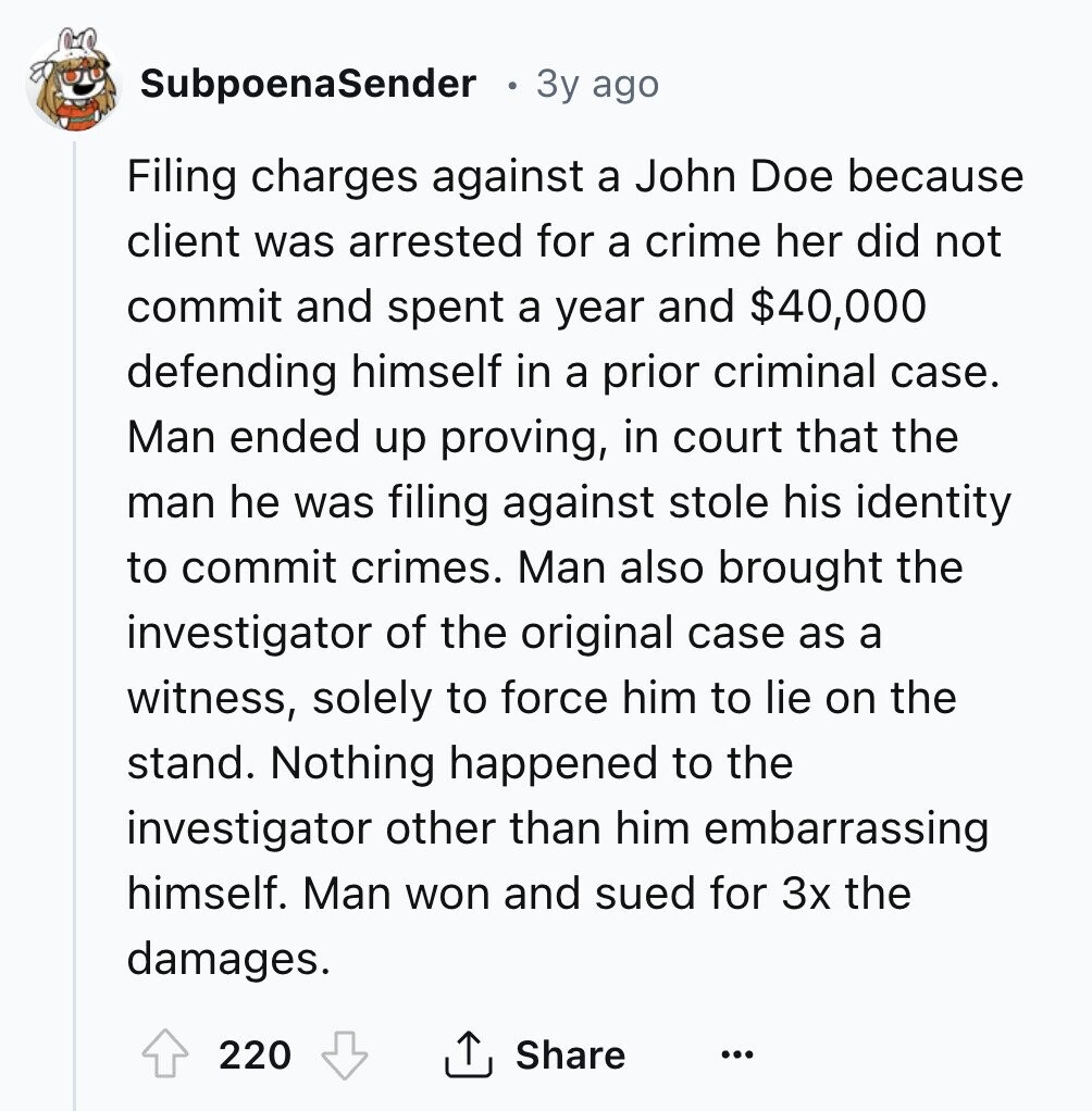 SubpoenaSender 3y ago Filing charges against a John Doe because client was arrested for a crime her did not commit and spent a year and $40,000 defending himself in a prior criminal case. Man ended up proving, in court that the man he was filing against stole his identity to commit crimes. Man also brought the investigator of the original case as a witness, solely to force him to lie on the stand. Nothing happened to the investigator other than him embarrassing himself. Man won and sued for 3x the damages. 220 Share ... 