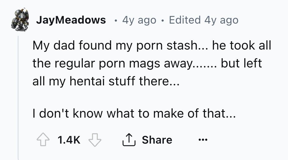 JayMeadows 4y ago . Edited 4y ago My dad found my porn stash... he took all the regular porn mags away....... but left all my hentai stuff there... I don't know what to make of that... 1.4K Share ...