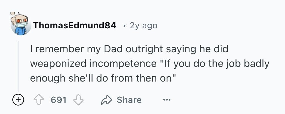 ThomasEdmund84 e 2y ago I remember my Dad outright saying he did weaponized incompetence If you do the job badly enough she'll do from then on + 691 Share ...