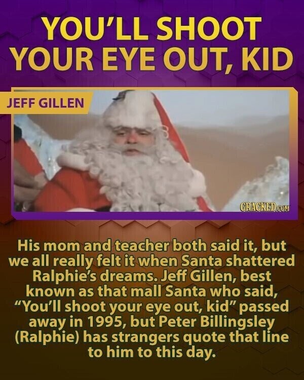YOU'LL SHOOT YOUR EYE OUT, KID JEFF GILLEN CRACKED.COM His mom and teacher both said it, but we all really felt it when Santa shattered Ralphie's dreams. Jeff Gillen, best known as that mall Santa who said, You'll shoot your eye out, kid passed away in 1995, but Peter Billingsley (Ralphie) has strangers quote that line to him to this day.