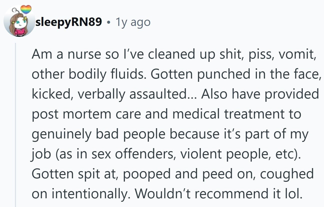 sleepyRN89 . 1y ago Am a nurse so I've cleaned up shit, piss, vomit, other bodily fluids. Gotten punched in the face, kicked, verbally assaulted... Also have provided post mortem care and medical treatment to genuinely bad people because it's part of my job (as in sex offenders, violent people, etc). Gotten spit at, pooped and peed on, coughed on intentionally. Wouldn't recommend it lol.