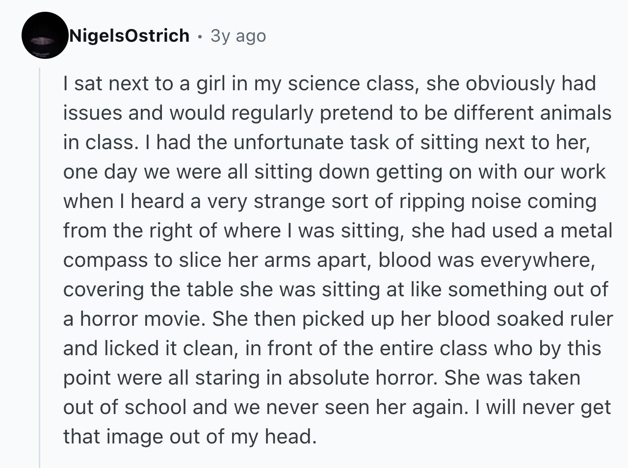 NigelsOstrich 3y ago I sat next to a girl in my science class, she obviously had issues and would regularly pretend to be different animals in class. I had the unfortunate task of sitting next to her, one day we were all sitting down getting on with our work when I heard a very strange sort of ripping noise coming from the right of where I was sitting, she had used a metal compass to slice her arms apart, blood was everywhere, covering the table she was sitting at like something out of a horror movie. She then picked up