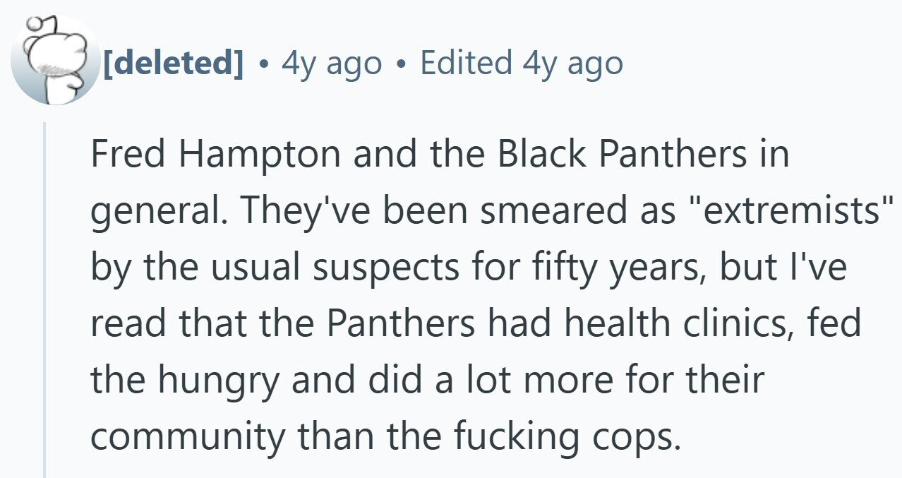 . 4y ago Edited 4y ago Fred Hampton and the Black Panthers in general. They've been smeared as extremists by the usual suspects for fifty years, but I've read that the Panthers had health clinics, fed the hungry and did a lot more for their community than the fucking cops.