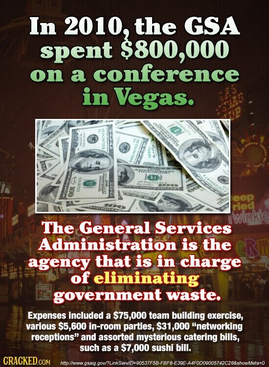 In 2010, the GSA spent $800,000 on a conference in Vegas. P I I I P NO 850198162 D CM ... OTI OOT NATION eep ried Twinkie The General Services Administration is the eRm agency that is in charge of eliminating government waste. Expenses included a $75,000 team building exercise, various $5,600 in-room parties, $31,000 networking receptions and assorted mysterious catering bills, such as a $7,000 sushi bill. CRACKED.COM http://www.gsaig. ov/?LinkServID=90537F5B-FBF8-E39E-A4F0D09005742C28&showMeta=0
