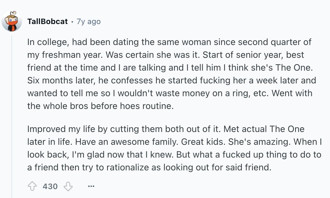 TallBobcat 7y ago In college, had been dating the same woman since second quarter of my freshman year. Was certain she was it. Start of senior year, best friend at the time and I are talking and I tell him I think she's The One. Six months later, he confesses he started fucking her a week later and wanted to tell me so I wouldn't waste money on a ring, etc. Went with the whole bros before hoes routine. Improved my life by cutting them both out of it. Met actual The One later in life. Have an awesome family.