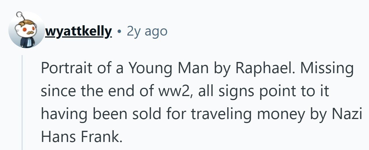wyattkelly. 2 2y ago Portrait of a Young Man by Raphael. Missing since the end of ww2, all signs point to it having been sold for traveling money by Nazi Hans Frank. 