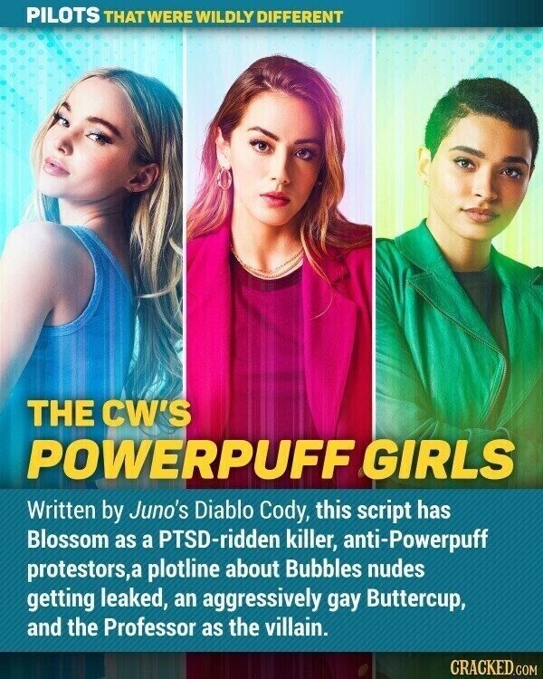 PILOTS THAT WERE WILDLY DIFFERENT THE CW'S POWERPUFF GIRLS Written by Juno's Diablo Cody, this script has Blossom as a PTSD-ridden killer, anti-Powerpuff protestors,a plotline about Bubbles nudes getting leaked, an aggressively gay Buttercup, and the Professor as the villain. CRACKED.COM