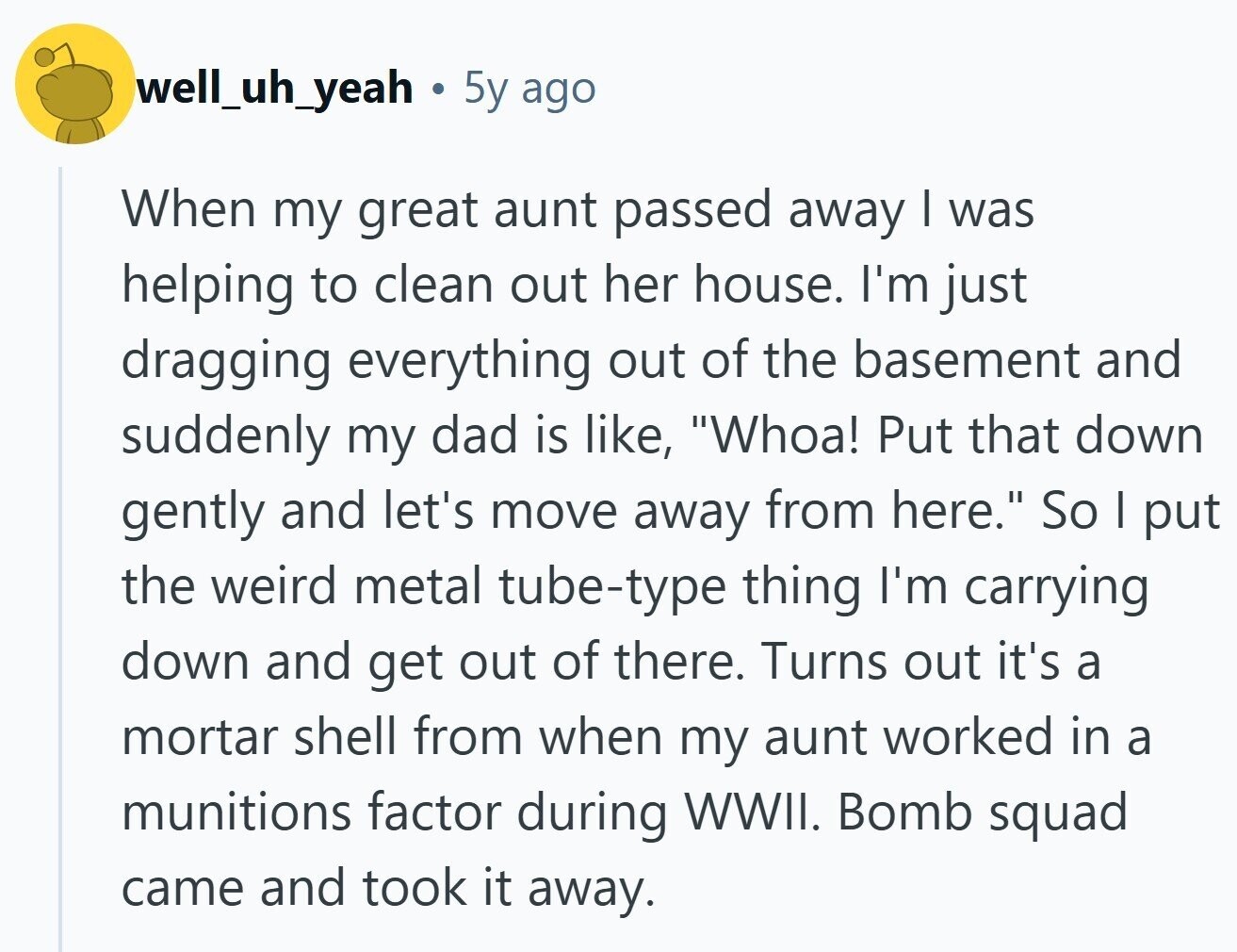 well_uh_yeah 5y ago When my great aunt passed away I was helping to clean out her house. I'm just dragging everything out of the basement and suddenly my dad is like, Whoa! Put that down gently and let's move away from here. So I put the weird metal tube-type thing I'm carrying down and get out of there. Turns out it's a mortar shell from when my aunt worked in a munitions factor during WWII. Bomb squad came and took it away. 